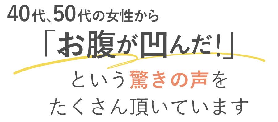 40代・50代の女性から「お腹がへ凹んだ」という驚きの声を頂いています